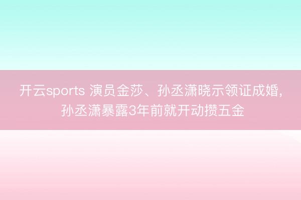 开云sports 演员金莎、孙丞潇晓示领证成婚, 孙丞潇暴露3年前就开动攒五金