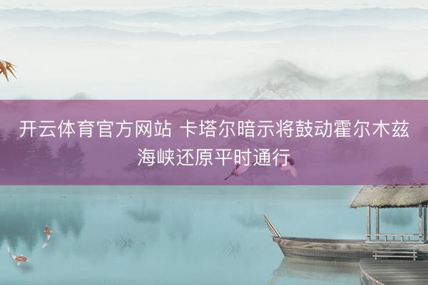 开云体育官方网站 卡塔尔暗示将鼓动霍尔木兹海峡还原平时通行