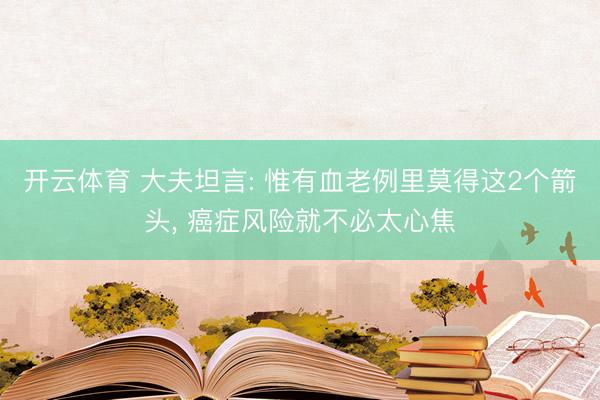 开云体育 大夫坦言: 惟有血老例里莫得这2个箭头, 癌症风险就不必太心焦