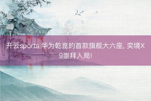 开云sports 华为乾崑的首款旗舰大六座, 奕境X9崇拜入局!
