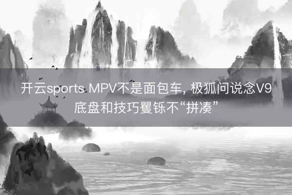开云sports MPV不是面包车, 极狐问说念V9底盘和技巧矍铄不“拼凑”