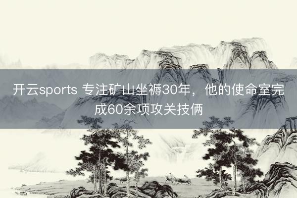 开云sports 专注矿山坐褥30年，他的使命室完成60余项攻关技俩